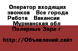  Оператор входящих звонков - Все города Работа » Вакансии   . Мурманская обл.,Полярные Зори г.